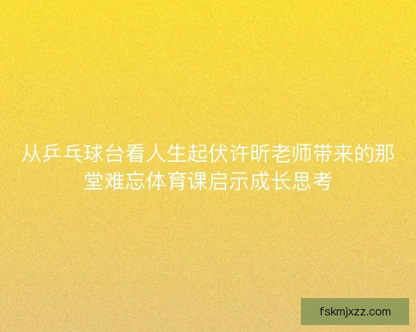 从乒乓球台看人生起伏许昕老师带来的那堂难忘体育课启示成长思考