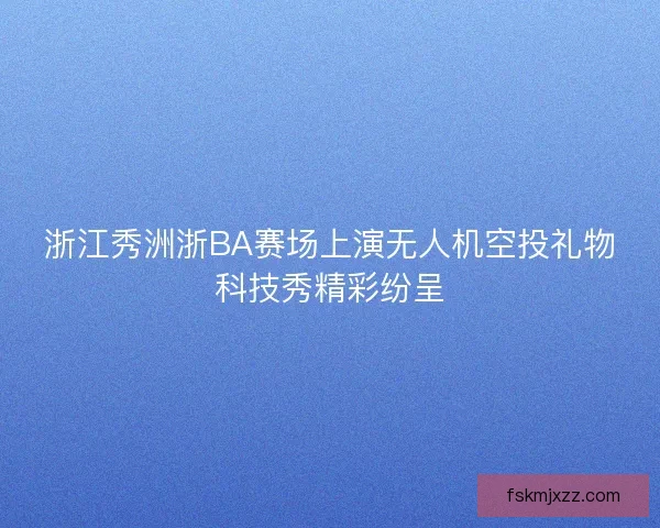 浙江秀洲浙BA赛场上演无人机空投礼物科技秀精彩纷呈