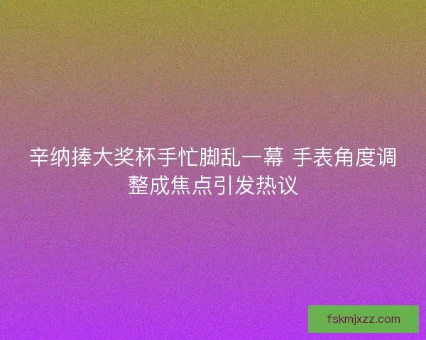 辛纳捧大奖杯手忙脚乱一幕 手表角度调整成焦点引发热议