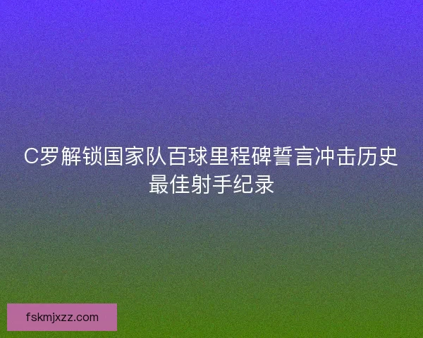 C罗解锁国家队百球里程碑誓言冲击历史最佳射手纪录