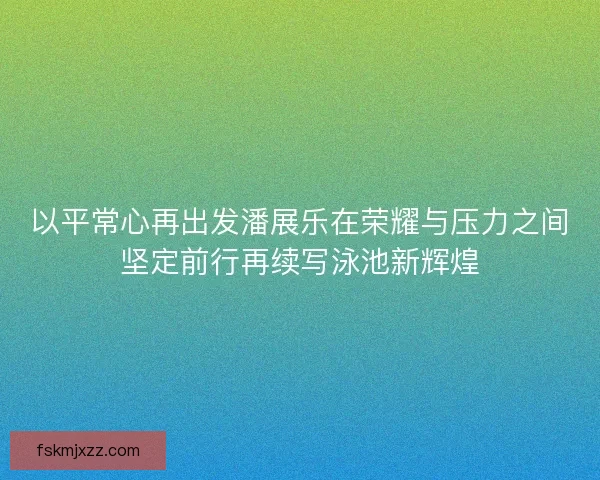 以平常心再出发潘展乐在荣耀与压力之间坚定前行再续写泳池新辉煌