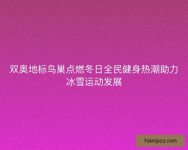 双奥地标鸟巢点燃冬日全民健身热潮助力冰雪运动发展