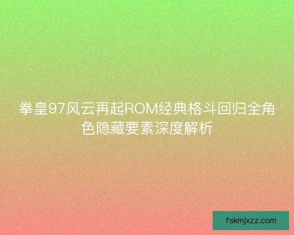 拳皇97风云再起ROM经典格斗回归全角色隐藏要素深度解析