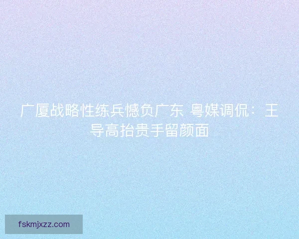 广厦战略性练兵憾负广东 粤媒调侃：王导高抬贵手留颜面