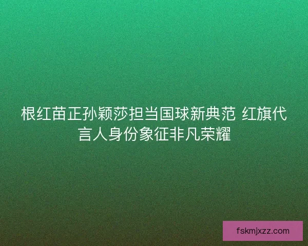 根红苗正孙颖莎担当国球新典范 红旗代言人身份象征非凡荣耀