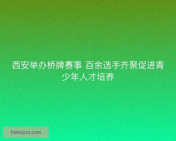 西安举办桥牌赛事 百余选手齐聚促进青少年人才培养